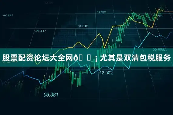 股票配资论坛大全网💡 尤其是双清包税服务