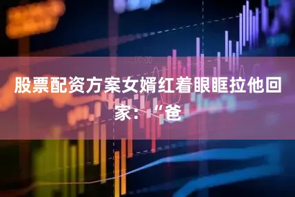 股票配资方案女婿红着眼眶拉他回家：“爸