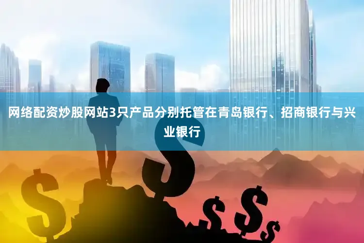 网络配资炒股网站3只产品分别托管在青岛银行、招商银行与兴业银行